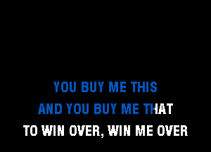 YOU BUY ME THIS
AND YOU BUY ME THAT
TO WIN OVER, WIN ME OVER