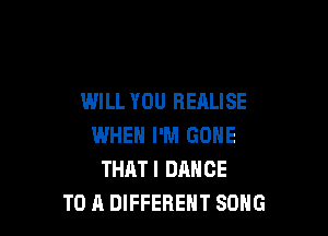 WILL YOU REALISE

WHEN I'M GONE
THATI DANCE
TO A DIFFERENT SONG