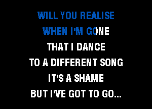 WILL YOU HEALISE
WHEN I'M GONE
THATI DANCE
TO A DIFFERENT SONG
IT'S A SHAME

BUT I'VE GOT TO (30... l