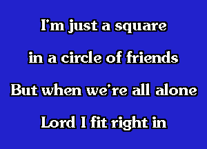 I'm just a square
in a circle of friends

But when we're all alone

Lord I fit right in
