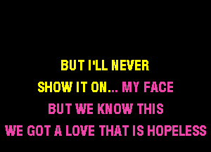 BUT I'LL NEVER
SHOW IT ON... MY FACE
BUT WE KNOW THIS
WE GOT A LOVE THAT IS HOPELESS