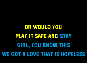 0R WOULD YOU
PLAY IT SAFE AND STAY
GIRL, YOU KNOW THIS
WE GOT A LOVE THAT IS HOPELESS