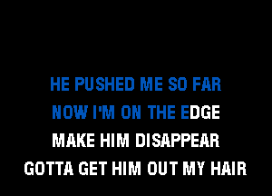 HE PUSHED ME SO FAR

HOW I'M ON THE EDGE

MAKE HIM DISAPPEAR
GOTTA GET HIM OUT MY HAIR