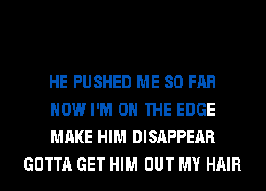 HE PUSHED ME SO FAR

HOW I'M ON THE EDGE

MAKE HIM DISAPPEAR
GOTTA GET HIM OUT MY HAIR