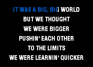 IT WAS A BIG, BIG WORLD
BUT WE THOUGHT
WE WERE BIGGER
PUSHIH' EACH OTHER
TO THE LIMITS
WE WERE LEARHIH' QUICKER