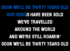SOON WE'LL BE THIRTY YEARS OLD
OUR SONGS HAVE BEEN SOLD
WE'VE TRAVELLED
AROUND THE WORLD
AND WE'RE STILL ROAMIH'
SOON WE'LL BE THIRTY YEARS OLD