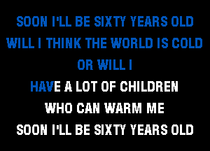 SOON I'LL BE SIXTY YEARS OLD
WILL I THINK THE WORLD IS COLD
0R WILL I
HAVE A LOT OF CHILDREN
WHO CAN WARM ME
800 I'LL BE SIXTY YEARS OLD