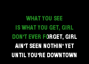 WHAT YOU SEE
IS WHAT YOU GET, GIRL
DON'T EVER FORGET, GIRL
AIN'T SEEN NOTHIH' YET
UHTIL YOU'RE DOWNTOWN