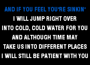 AND IF YOU FEEL YOU'RE SIHKIH'
I WILL JUMP RIGHT OVER
INTO COLD, COLD WATER FOR YOU
AND ALTHOUGH TIME MAY
TAKE US INTO DIFFERENT PLACES
I WILL STILL BE PATIENT WITH YOU