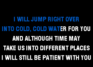 I WILL JUMP RIGHT OVER
INTO COLD, COLD WATER FOR YOU
AND ALTHOUGH TIME MAY
TAKE US INTO DIFFERENT PLACES
I WILL STILL BE PATIENT WITH YOU