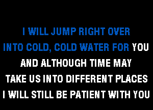 I WILL JUMP RIGHT OVER
INTO COLD, COLD WATER FOR YOU
AND ALTHOUGH TIME MAY
TAKE US INTO DIFFERENT PLACES
I WILL STILL BE PATIENT WITH YOU