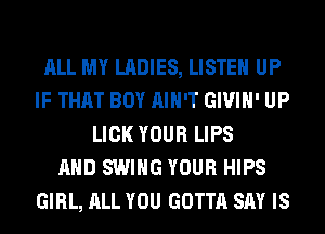 ALL MY LADIES, LISTEN UP
IF THAT BOY AIN'T GIVIH' UP
LICK YOUR LIPS
AND SWING YOUR HIPS
GIRL, ALL YOU GOTTA SAY IS