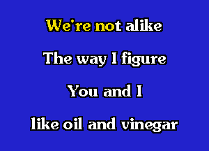 We're not alike
The way I figure

You and I

like oil and vinegar