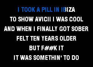 I TOOKA PILL IH IBIZA
TO SHOW IWICII I WAS COOL
AND WHEN I FINALLY GOT SOBER
FELT TEH YEARS OLDER
BUT FififK IT
IT WAS SOMETHIH' TO DO
