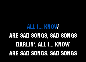 ALL I... KNOW
ARE SAD SONGS, SAD SONGS
DARLIH', ALL I... KNOW
ARE SAD SONGS, SAD SONGS