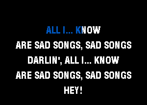 ALL I... KNOW
ARE SAD SONGS, SAD SONGS
DARLIH', ALL I... KNOW
ARE SAD SONGS, SAD SONGS
HEY!