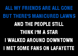 ALL MY FRIENDS ARE ALL GONE
BUT THERE'S MAHICURED LAWHS
AND THE PEOPLE STILL
THINK I'M A STAR
I WALKED AROUND DOWN TOWN
I MET SOME FANS 0H LAFAYETTE