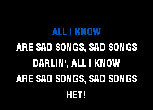 ALLI KNOW
ARE SAD SONGS, SAD SONGS
DARLIH', ALLI KN 0W
ARE SAD SONGS, SAD SONGS
HEY!