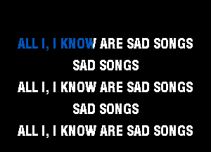 ALL I, I KNOW ARE SAD SONGS
SAD SONGS

ALL I, I KNOW ARE SAD SONGS
SAD SONGS

ALL I, I KNOW ARE SAD SONGS