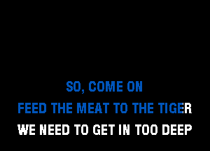 SO, COME ON
FEED THE MEAT TO THE TIGER
WE NEED TO GET IN T00 DEEP