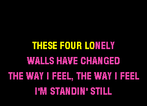 THESE FOUR LONELY
WALLS HAVE CHANGED
THE WAY I FEEL, THE WAY I FEEL
I'M STANDIH' STILL