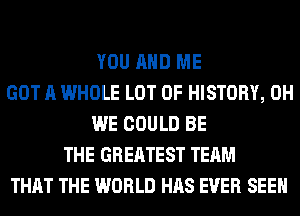 YOU AND ME
GOT A WHOLE LOT OF HISTORY, 0H
WE COULD BE
THE GREATEST TEAM
THAT THE WORLD HAS EVER SEEN