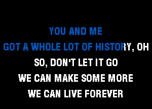 YOU AND ME
GOT A WHOLE LOT OF HISTORY, 0H
80, DON'T LET IT GO
WE CAN MAKE SOME MORE
WE CAN LIVE FOREVER