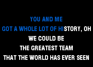 YOU AND ME
GOT A WHOLE LOT OF HISTORY, 0H
WE COULD BE
THE GREATEST TEAM
THAT THE WORLD HAS EVER SEEN