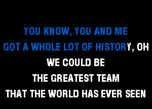 YOU KNOW, YOU AND ME
GOT A WHOLE LOT OF HISTORY, 0H
WE COULD BE
THE GREATEST TEAM
THAT THE WORLD HAS EVER SEEN
