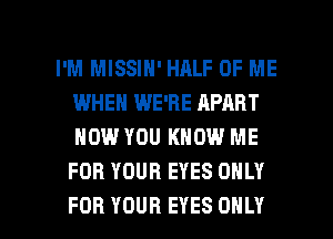 I'M MISSIN' HALF OF ME
IWHEN WE'RE APART
NOW YOU KNOW ME
FOR YOUR EYES ONLY

FOR YOUR EYES ONLY l