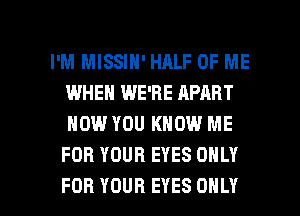 I'M MISSIN' HALF OF ME
IWHEN WE'RE APART
NOW YOU KNOW ME
FOR YOUR EYES ONLY

FOR YOUR EYES ONLY l