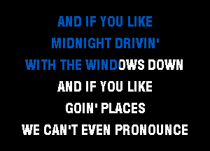 AND IF YOU LIKE
MIDNIGHT DRIVIH'
WITH THE WINDOWS DOWN
AND IF YOU LIKE
GOIH' PLACES
WE CAN'T EVEN PROHOUHCE