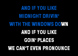 AND IF YOU LIKE
MIDNIGHT DRIVIH'
WITH THE WINDOWS DOWN
AND IF YOU LIKE
GOIH' PLACES
WE CAN'T EVEN PROHOUHCE