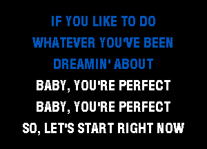 IF YOU LIKE TO DO
WHATEVER YOU'VE BEEN
DREAMIH' ABOUT
BABY, YOU'RE PERFECT
BABY, YOU'RE PERFECT
SO, LET'S START RIGHT NOW