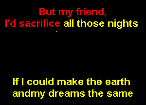 But my friend,
I'd sacrifice all those nights

lfl could make the earth
andmy dreams the same