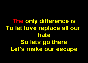 The only difference is
To let love replace all our

hate
So lets go there
Let's make our escape