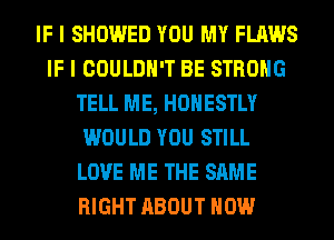 IF I SHOWED YOU MY FLAWS
IF I COULDN'T BE STRONG
TELL ME, HONESTLY
WOULD YOU STILL
LOVE ME THE SAME
RIGHT ABOUT HOW
