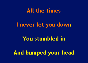 All the times
I never let you down

You stumbled in

And bumped your head