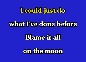 I could just do

what I've done before
Blame it all

on the moon