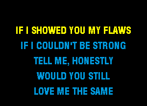 IF I SHOWED YOU MY FLAWS
IF I COULDN'T BE STRONG
TELL ME, HONESTLY
WOULD YOU STILL
LOVE ME THE SAME