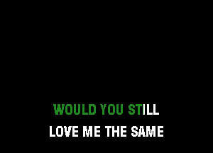 WOULD YOU STILL
LOVE ME THE SAME