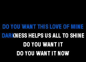 DO YOU WANT THIS LOVE OF MINE
DARKNESS HELPS US ALL T0 SHINE
DO YOU WANT IT
DO YOU WANT IT NOW