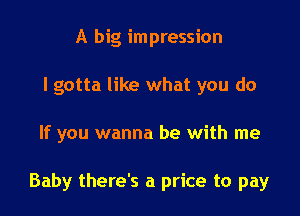 A big impression
I gotta like what you do

If you wanna be with me

Baby there's a price to pay