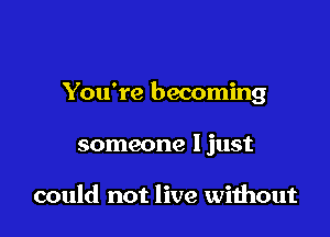 You're becoming

someone I just

could not live wiihout