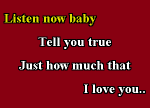 Listen now baby

Tell you true
Just how much that

I love you..