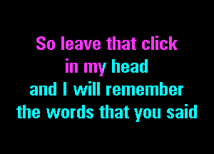 So leave that click
in my head

and I will remember
the words that you said