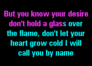 But you know your desire
don't hold a glass over
the flame, don't let your
heart grow cold I will
call you by name