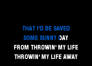 THAT I'D BE SAVED
SOME SUNNY DAY
FROM THROWIH' MY LIFE
THROWIH' MY LIFE AWAY