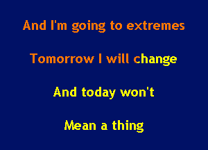 And I'm going to extremes

Tomorrow I will change

And today won't

Mean a thing