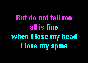 But do not tell me
all is fine

when I lose my head
I lose my spine